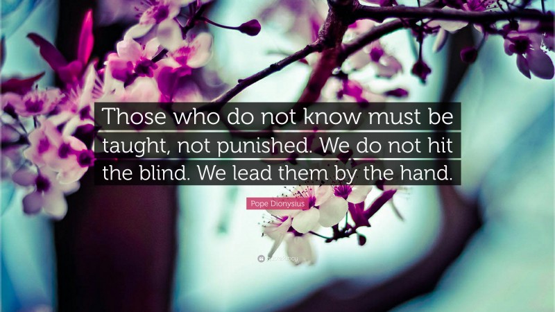 Pope Dionysius Quote: “Those who do not know must be taught, not punished. We do not hit the blind. We lead them by the hand.”