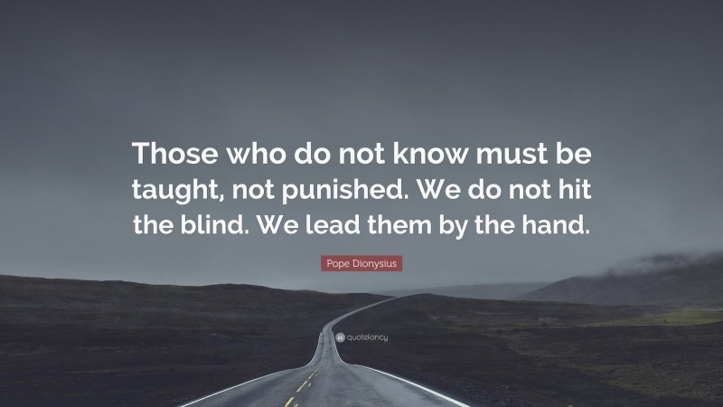 Pope Dionysius Quote: “Those who do not know must be taught, not punished. We do not hit the blind. We lead them by the hand.”