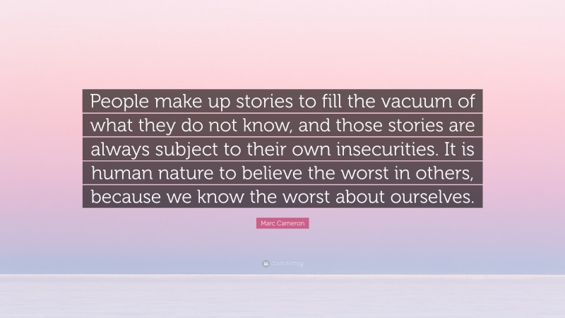 Marc Cameron Quote: “People make up stories to fill the vacuum of what they do not know, and those stories are always subject to their own insecurities. It is human nature to believe the worst in others, because we know the worst about ourselves.”