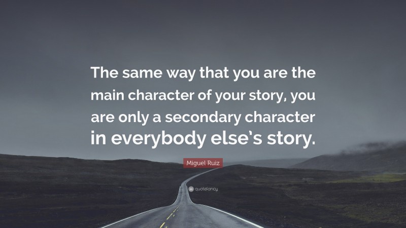 Miguel Ruiz Quote: “The same way that you are the main character of your story, you are only a secondary character in everybody else’s story.”