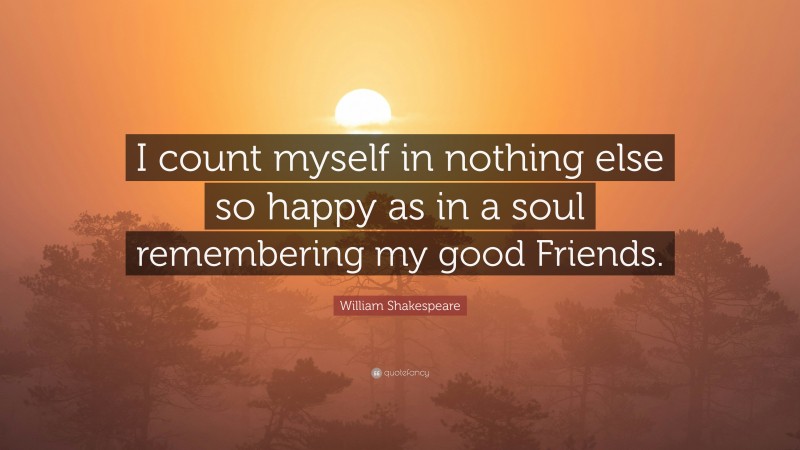 William Shakespeare Quote: “I count myself in nothing else so happy as in a soul remembering my good Friends.”