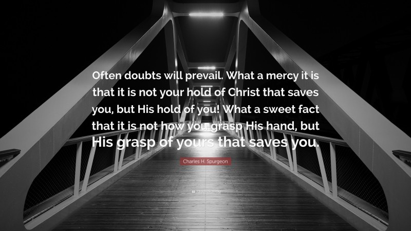Charles H. Spurgeon Quote: “Often doubts will prevail. What a mercy it is that it is not your hold of Christ that saves you, but His hold of you! What a sweet fact that it is not how you grasp His hand, but His grasp of yours that saves you.”