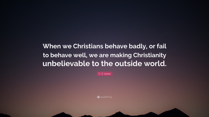 C. S. Lewis Quote: “When we Christians behave badly, or fail to behave well, we are making Christianity unbelievable to the outside world.”