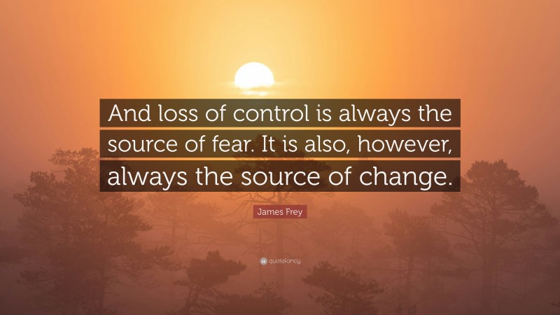 James Frey Quote: “And loss of control is always the source of fear. It is also, however, always the source of change.”