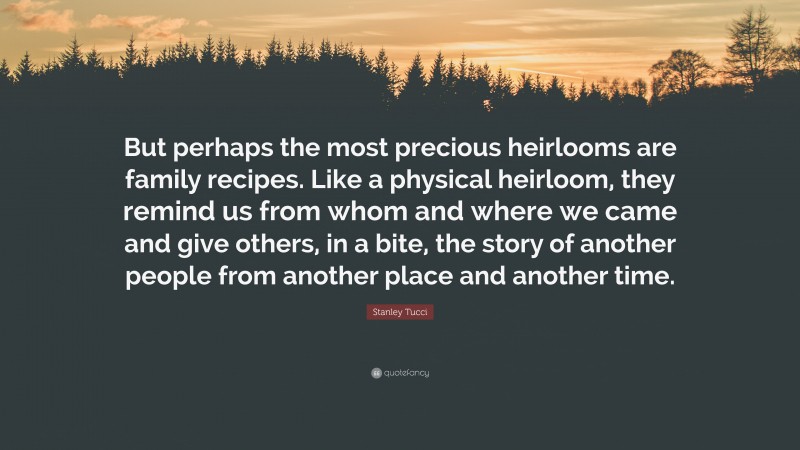 Stanley Tucci Quote: “But perhaps the most precious heirlooms are family recipes. Like a physical heirloom, they remind us from whom and where we came and give others, in a bite, the story of another people from another place and another time.”