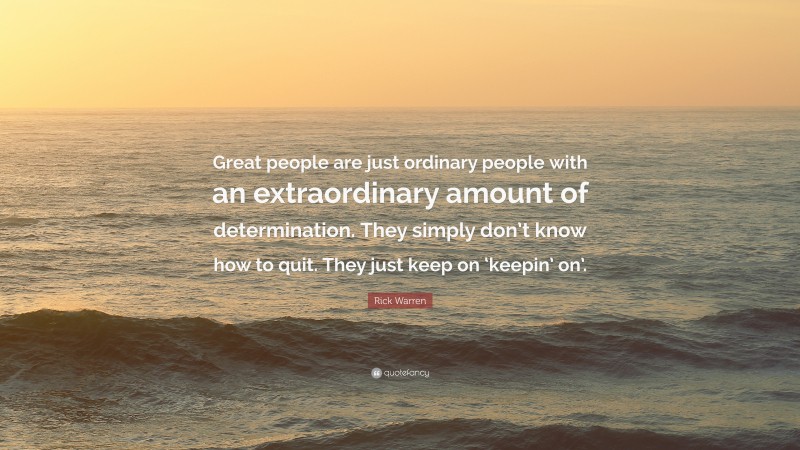 Rick Warren Quote: “Great people are just ordinary people with an extraordinary amount of determination. They simply don’t know how to quit. They just keep on ‘keepin’ on’.”