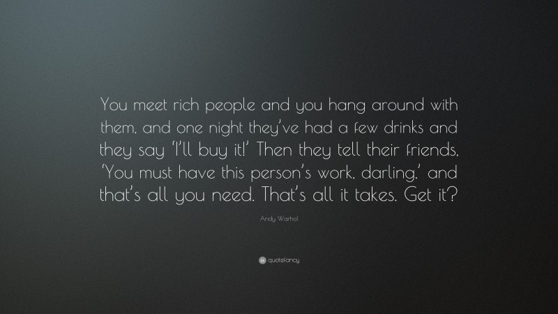 Andy Warhol Quote: “You meet rich people and you hang around with them, and one night they’ve had a few drinks and they say ‘I’ll buy it!’ Then they tell their friends, ‘You must have this person’s work, darling,’ and that’s all you need. That’s all it takes. Get it?”