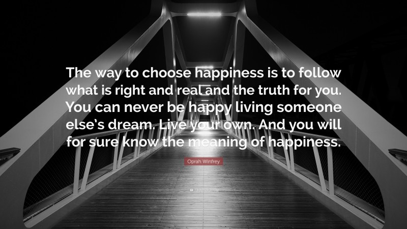 Oprah Winfrey Quote: “The way to choose happiness is to follow what is right and real and the truth for you. You can never be happy living someone else’s dream. Live your own. And you will for sure know the meaning of happiness.”
