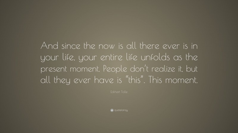 Eckhart Tolle Quote: “And since the now is all there ever is in your life, your entire life unfolds as the present moment. People don’t realize it, but all they ever have is “this”. This moment.”
