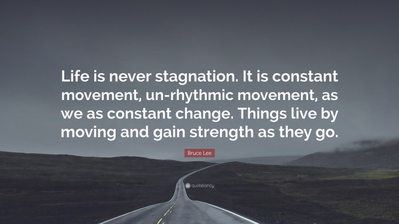 Bruce Lee Quote: “Life is never stagnation. It is constant movement, un-rhythmic movement, as we as constant change. Things live by moving and gain strength as they go.”