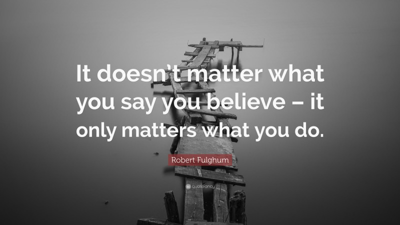 Robert Fulghum Quote: “It doesn’t matter what you say you believe – it only matters what you do.”
