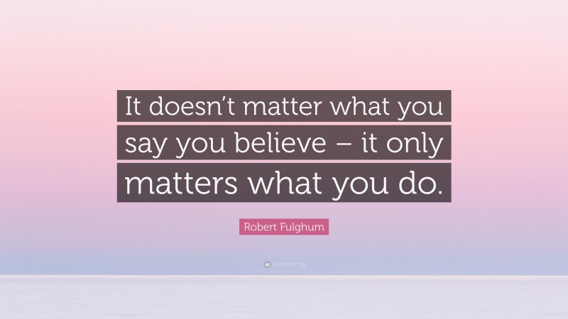 Robert Fulghum Quote: “It doesn’t matter what you say you believe – it only matters what you do.”