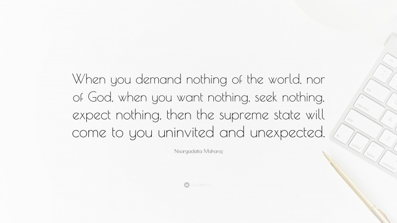 Nisargadatta Maharaj Quote: “When you demand nothing of the world, nor of God, when you want nothing, seek nothing, expect nothing, then the supreme state will come to you uninvited and unexpected.”