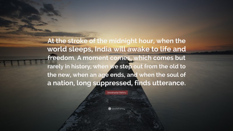 Jawaharlal Nehru Quote: “At the stroke of the midnight hour, when the world sleeps, India will awake to life and freedom. A moment comes, which comes but rarely in history, when we step out from the old to the new, when an age ends, and when the soul of a nation, long suppressed, finds utterance.”
