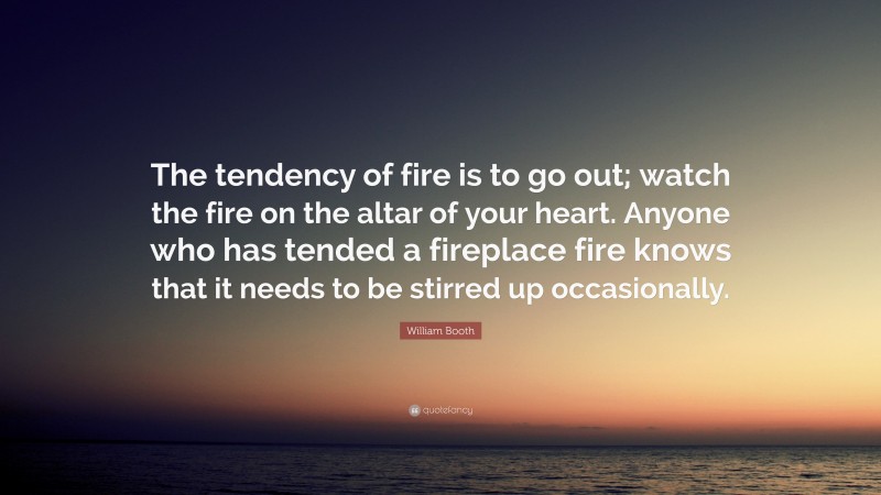 William Booth Quote: “The tendency of fire is to go out; watch the fire on the altar of your heart. Anyone who has tended a fireplace fire knows that it needs to be stirred up occasionally.”