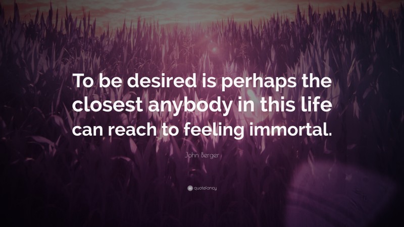 John Berger Quote: “To be desired is perhaps the closest anybody in this life can reach to feeling immortal.”