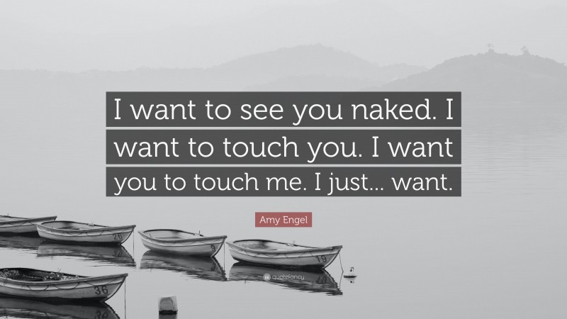 Amy Engel Quote: “I want to see you naked. I want to touch you. I want you to touch me. I just... want.”