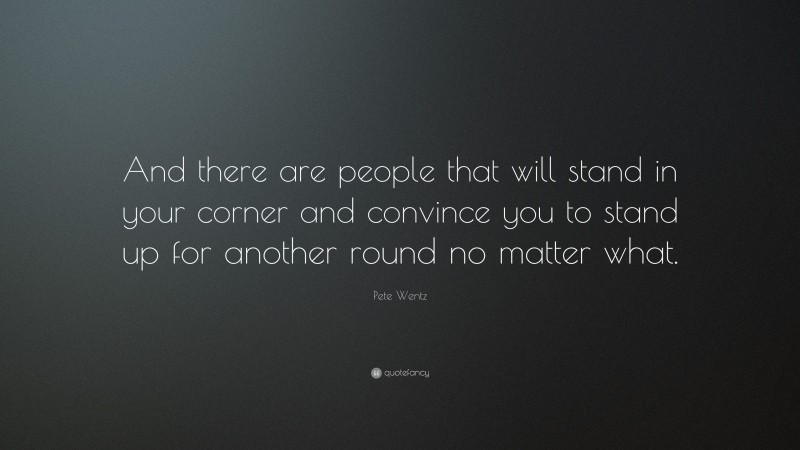 Pete Wentz Quote: “And there are people that will stand in your corner and convince you to stand up for another round no matter what.”