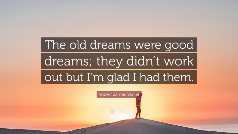 Robert James Waller Quote: “The old dreams were good dreams; they didn’t work out but I’m glad I had them.”