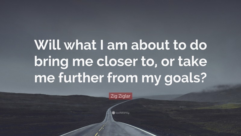 Zig Ziglar Quote: “Will what I am about to do bring me closer to, or take me further from my goals?”