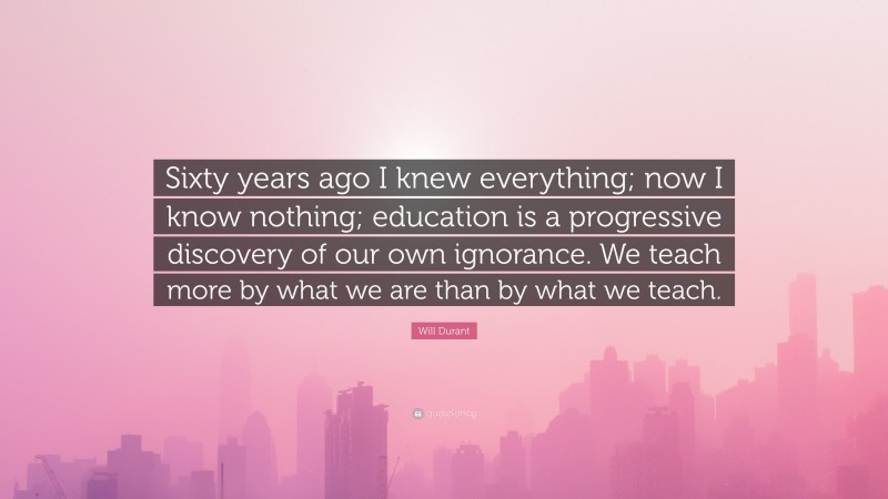 Will Durant Quote: “Sixty years ago I knew everything; now I know nothing; education is a progressive discovery of our own ignorance. We teach more by what we are than by what we teach.”