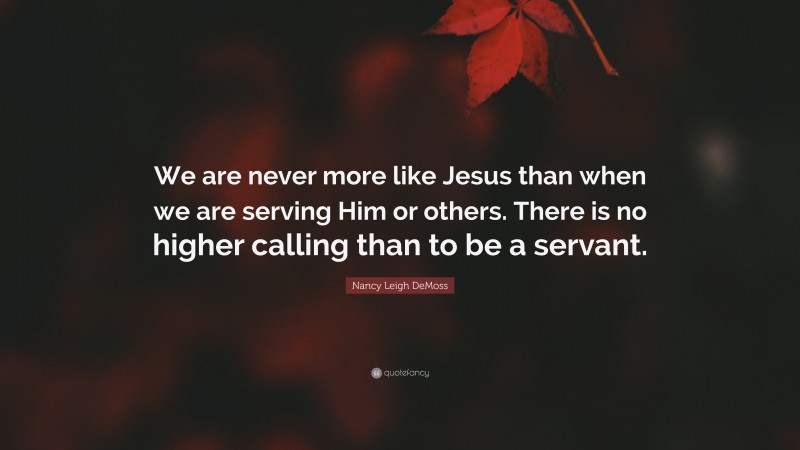 Nancy Leigh DeMoss Quote: “We are never more like Jesus than when we are serving Him or others. There is no higher calling than to be a servant.”