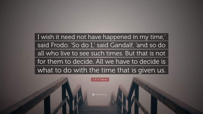 J. R. R. Tolkien Quote: “I wish it need not have happened in my time,’ said Frodo. ‘So do I,’ said Gandalf, ’and so do all who live to see such times. But that is not for them to decide. All we have to decide is what to do with the time that is given us.”