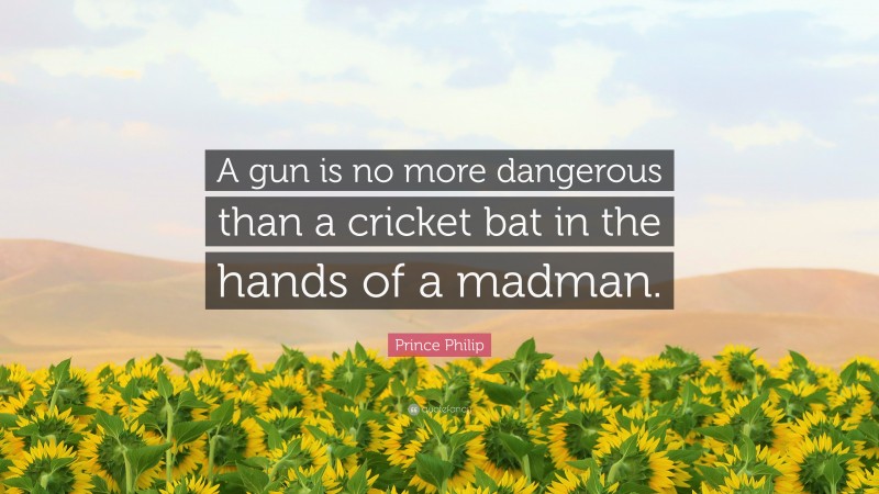 Prince Philip Quote: “A gun is no more dangerous than a cricket bat in the hands of a madman.”