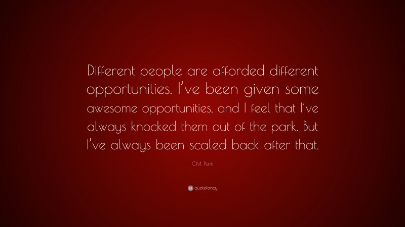 C.M. Punk Quote: “Different people are afforded different opportunities. I’ve been given some awesome opportunities, and I feel that I’ve always knocked them out of the park. But I’ve always been scaled back after that.”