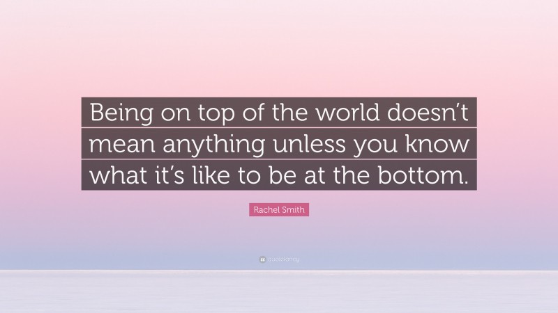 Rachel Smith Quote: “Being on top of the world doesn’t mean anything unless you know what it’s like to be at the bottom.”