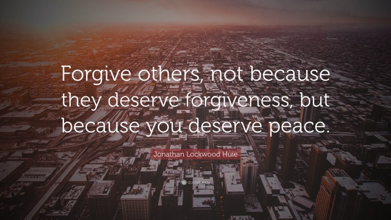 Jonathan Lockwood Huie Quote: “Forgive others, not because they deserve forgiveness, but because you deserve peace.”