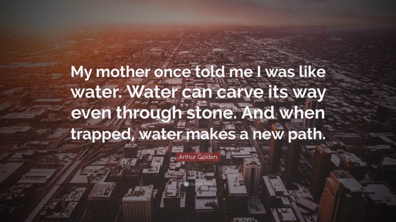 Arthur Golden Quote: “My mother once told me I was like water. Water can carve its way even through stone. And when trapped, water makes a new path.”