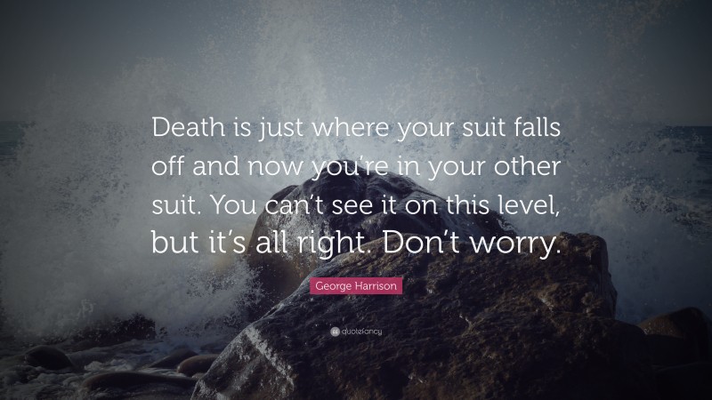 George Harrison Quote: “Death is just where your suit falls off and now you’re in your other suit. You can’t see it on this level, but it’s all right. Don’t worry.”