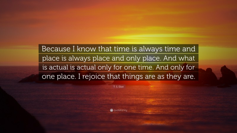 T. S. Eliot Quote: “Because I know that time is always time and place is always place and only place. And what is actual is actual only for one time. And only for one place. I rejoice that things are as they are.”
