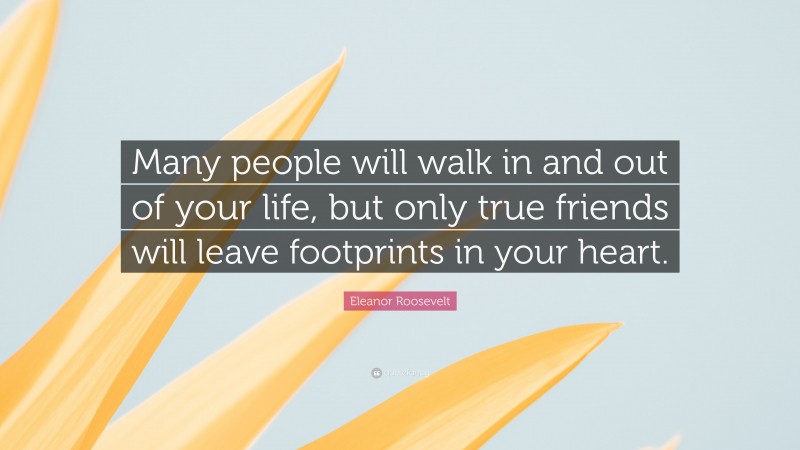 Eleanor Roosevelt Quote: “Many people will walk in and out of your life, but only true friends will leave footprints in your heart.”