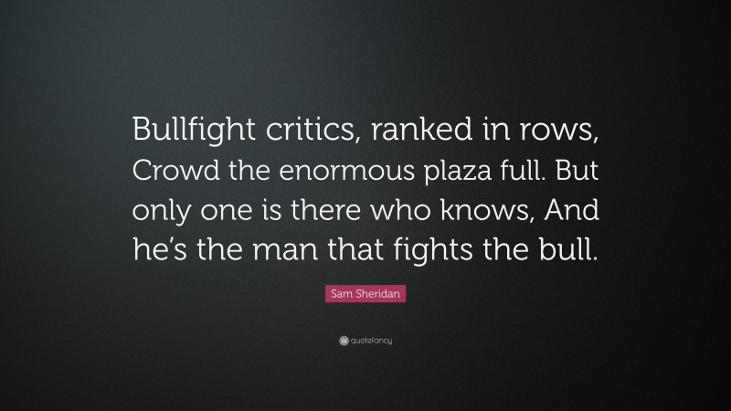 Sam Sheridan Quote: “Bullfight critics, ranked in rows, Crowd the enormous plaza full. But only one is there who knows, And he’s the man that fights the bull.”