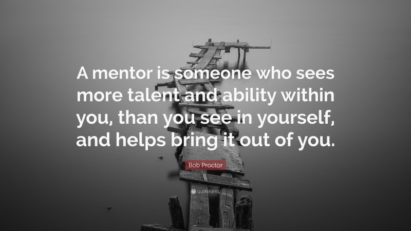 Bob Proctor Quote: “A mentor is someone who sees more talent and ability within you, than you see in yourself, and helps bring it out of you.”