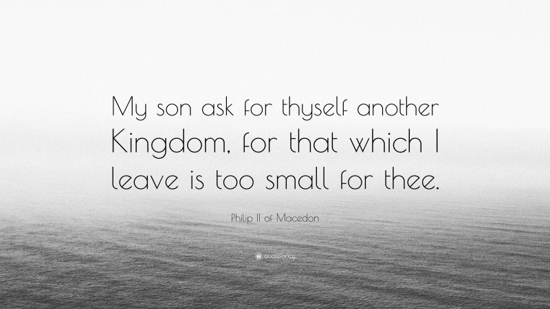 Philip II of Macedon Quote: “My son ask for thyself another Kingdom, for that which I leave is too small for thee.”