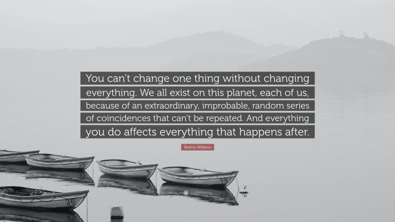 Beatriz Williams Quote: “You can’t change one thing without changing everything. We all exist on this planet, each of us, because of an extraordinary, improbable, random series of coincidences that can’t be repeated. And everything you do affects everything that happens after.”
