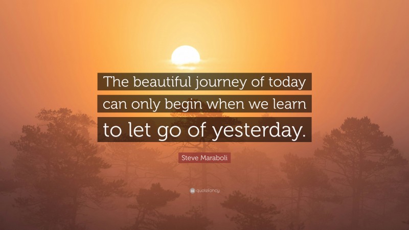 Steve Maraboli Quote: “The beautiful journey of today can only begin when we learn to let go of yesterday.”