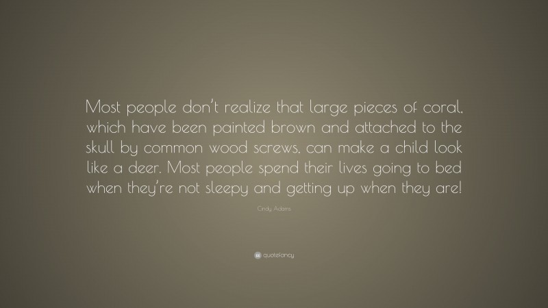 Cindy Adams Quote: “Most people don’t realize that large pieces of coral, which have been painted brown and attached to the skull by common wood screws, can make a child look like a deer. Most people spend their lives going to bed when they’re not sleepy and getting up when they are!”