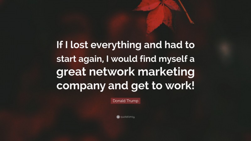 Donald Trump Quote: “If I lost everything and had to start again, I would find myself a great network marketing company and get to work!”