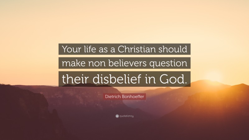 Dietrich Bonhoeffer Quote: “Your life as a Christian should make non believers question their disbelief in God.”