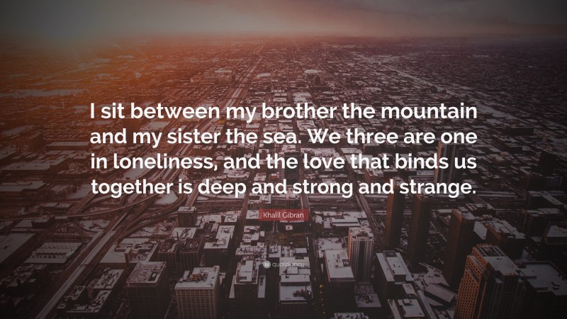 Khalil Gibran Quote: “I sit between my brother the mountain and my sister the sea. We three are one in loneliness, and the love that binds us together is deep and strong and strange.”