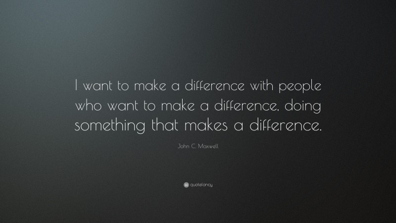 John C. Maxwell Quote: “I want to make a difference with people who want to make a difference, doing something that makes a difference.”