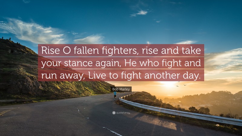 Bob Marley Quote: “Rise O fallen fighters, rise and take your stance again, He who fight and run away, Live to fight another day.”