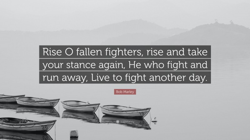 Bob Marley Quote: “Rise O fallen fighters, rise and take your stance again, He who fight and run away, Live to fight another day.”