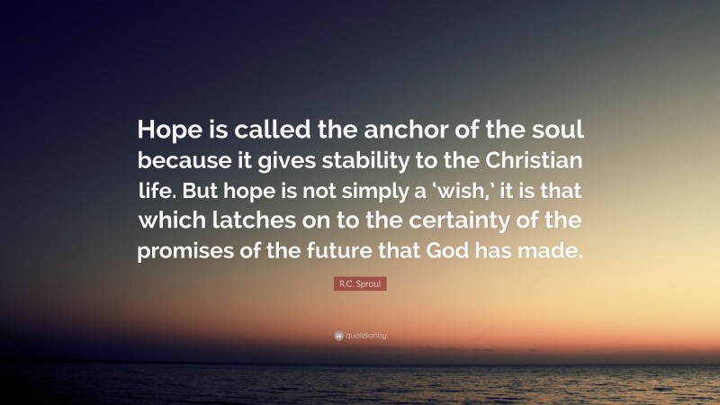 R.C. Sproul Quote: “Hope is called the anchor of the soul because it gives stability to the Christian life. But hope is not simply a ‘wish,’ it is that which latches on to the certainty of the promises of the future that God has made.”