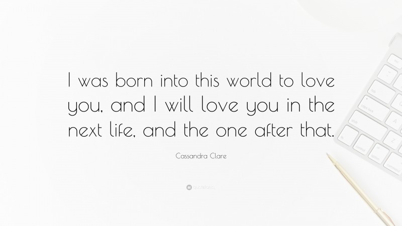 Cassandra Clare Quote: “I was born into this world to love you, and I will love you in the next life, and the one after that.”