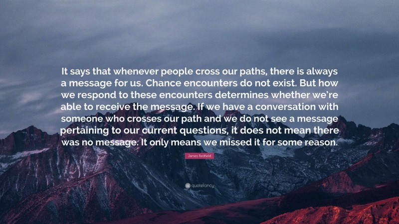 James Redfield Quote: “It says that whenever people cross our paths, there is always a message for us. Chance encounters do not exist. But how we respond to these encounters determines whether we’re able to receive the message. If we have a conversation with someone who crosses our path and we do not see a message pertaining to our current questions, it does not mean there was no message. It only means we missed it for some reason.”